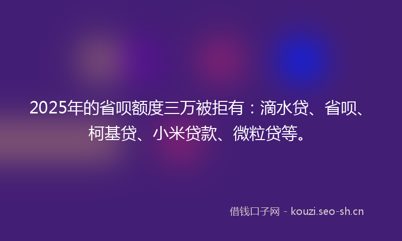 2025年的省呗额度三万被拒有：滴水贷、省呗、柯基贷、小米贷款、微粒贷等。