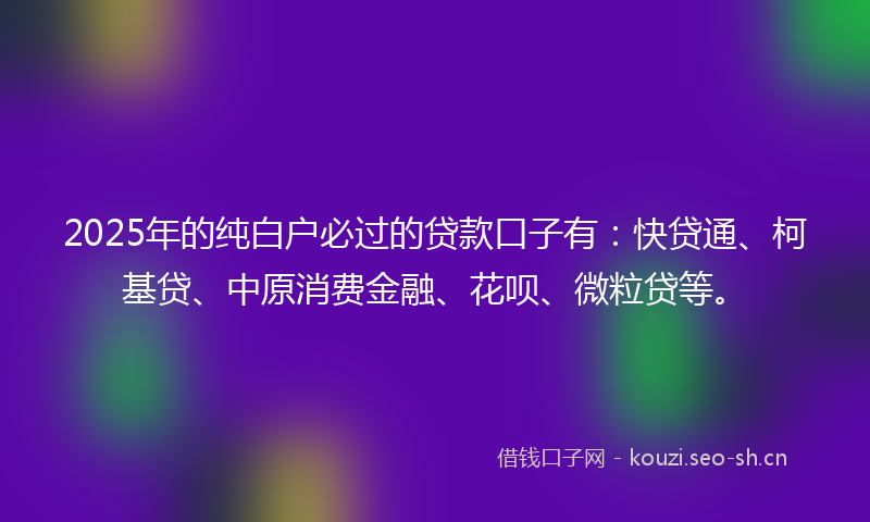 2025年的纯白户必过的贷款口子有:快贷通、柯基贷、中原消费金融、花呗、微粒贷等。
