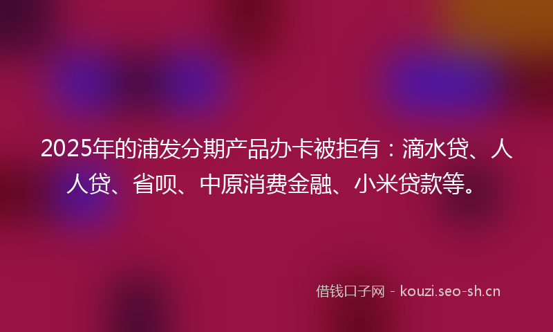 2025年的浦发分期产品办卡被拒有：滴水贷、人人贷、省呗、中原消费金融、小米贷款等。
