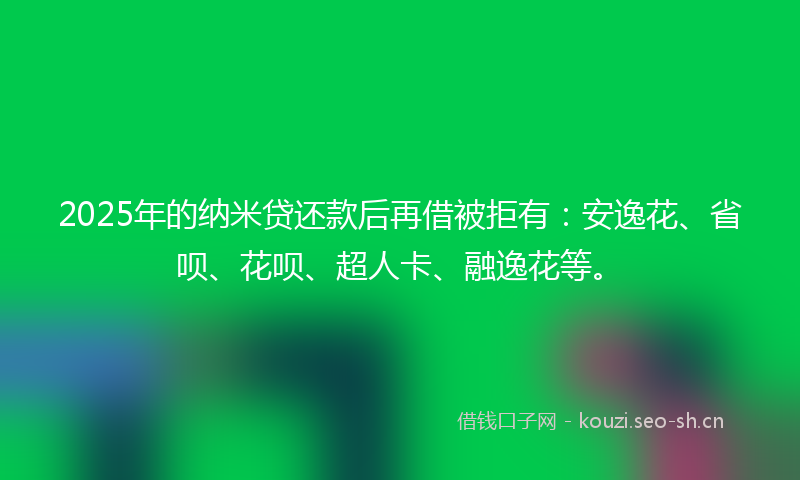 2025年的纳米贷还款后再借被拒有：安逸花、省呗、花呗、超人卡、融逸花等。