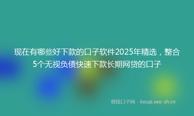 现在有哪些好下款的口子软件2025年精选，整合5个无视负债快速下款长期网贷的口子