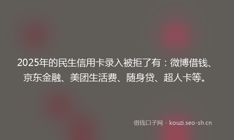 2025年的民生信用卡录入被拒了有：微博借钱、京东金融、美团生活费、随身贷、超人卡等。