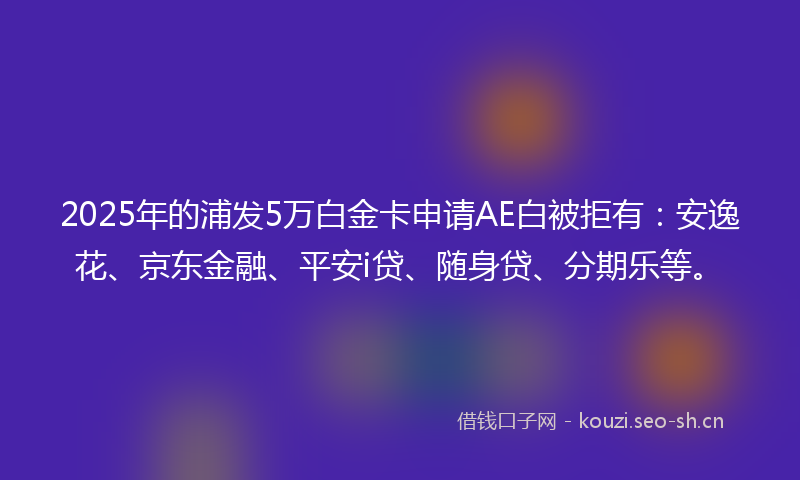 2025年的浦发5万白金卡申请AE白被拒有：安逸花、京东金融、平安i贷、随身贷、分期乐等。