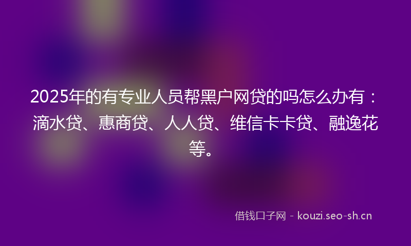 2025年的有专业人员帮黑户网贷的吗怎么办有：滴水贷、惠商贷、人人贷、维信卡卡贷、融逸花等。