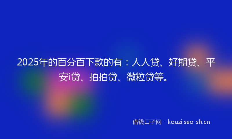 2025年的百分百下款的有：人人贷、好期贷、平安i贷、拍拍贷、微粒贷等。