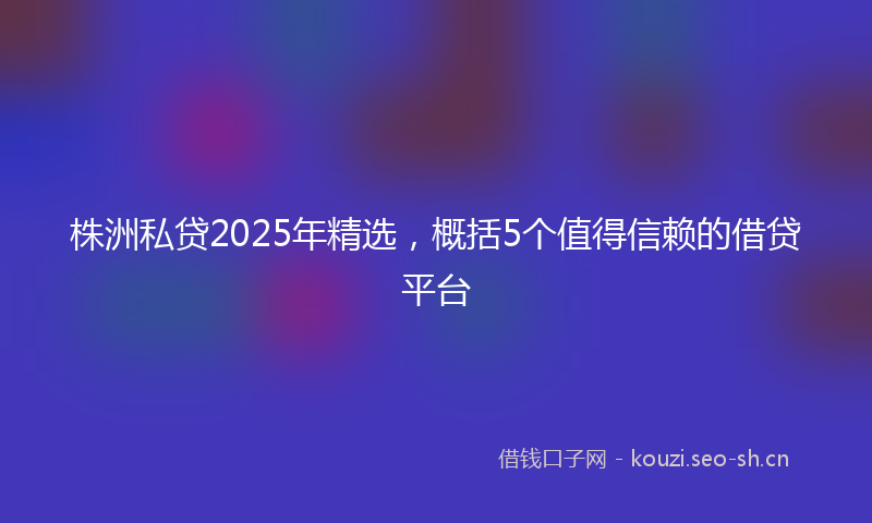 株洲私贷2025年精选，概括5个值得信赖的借贷平台