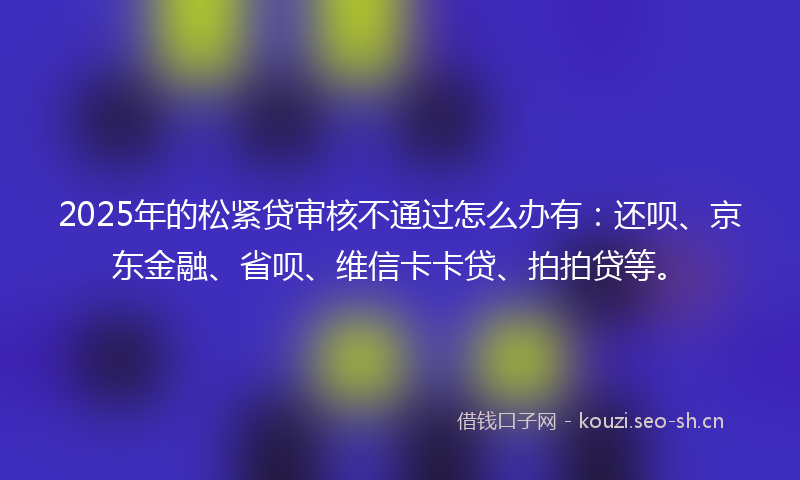 2025年的松紧贷审核不通过怎么办有：还呗、京东金融、省呗、维信卡卡贷、拍拍贷等。