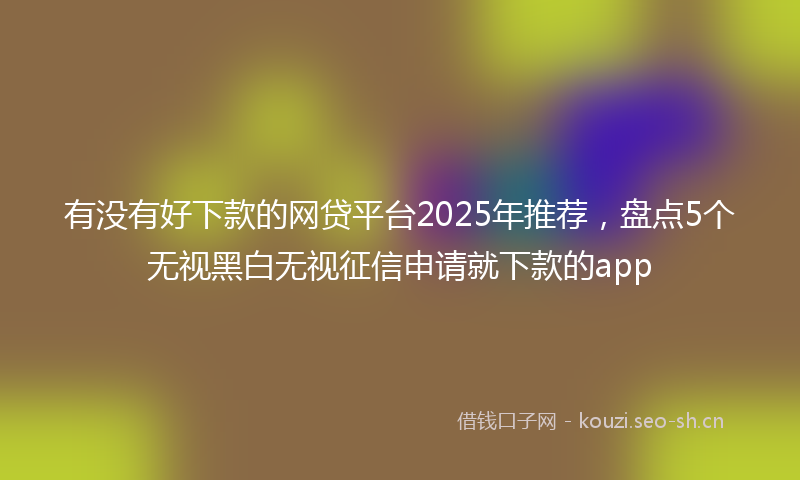 有没有好下款的网贷平台2025年推荐，盘点5个无视黑白无视征信申请就下款的app