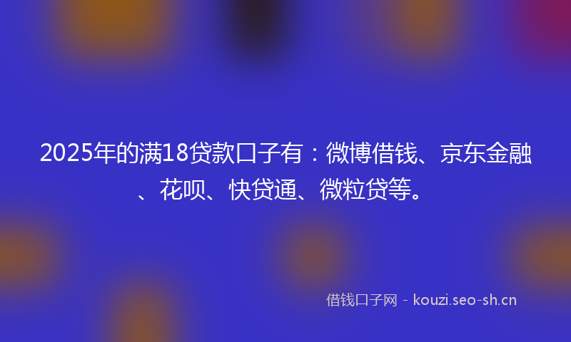 2025年的满18贷款口子有：微博借钱、京东金融、花呗、快贷通、微粒贷等。