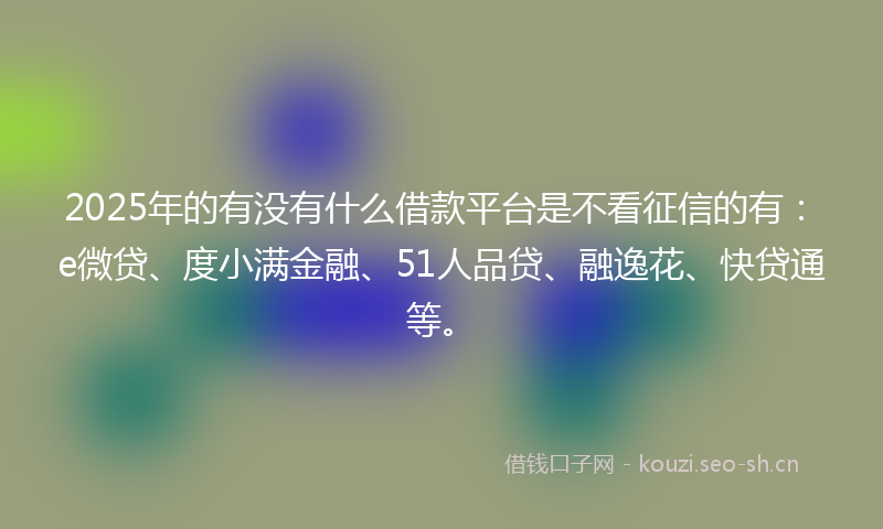 2025年的有没有什么借款平台是不看征信的有：e微贷、度小满金融、51人品贷、融逸花、快贷通等。