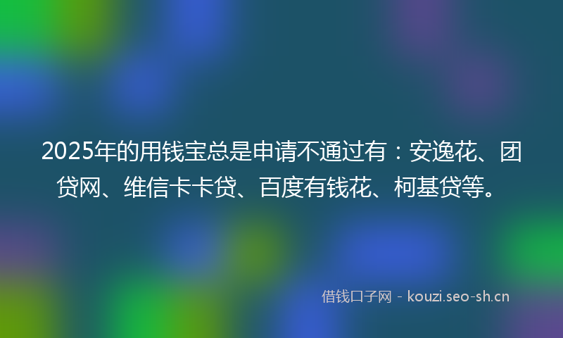 2025年的用钱宝总是申请不通过有：安逸花、团贷网、维信卡卡贷、百度有钱花、柯基贷等。