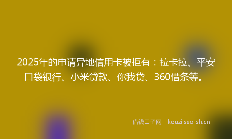 2025年的申请异地信用卡被拒有：拉卡拉、平安口袋银行、小米贷款、你我贷、360借条等。