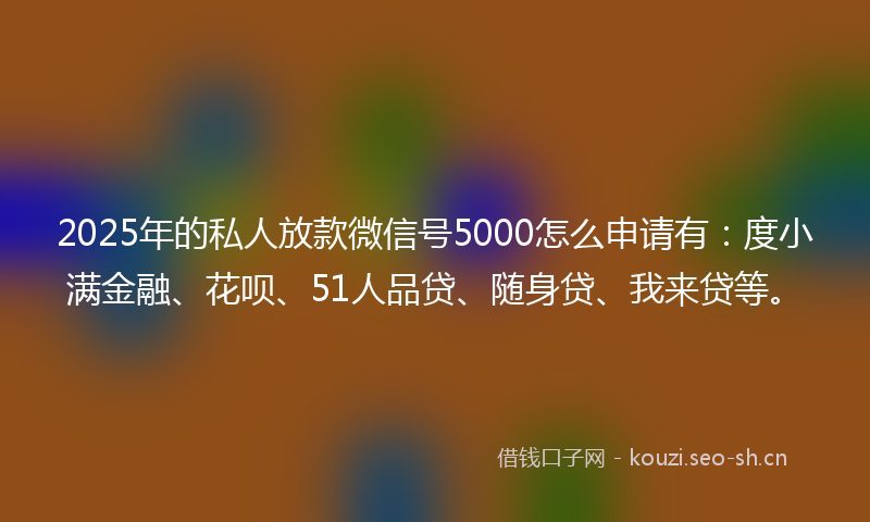 2025年的私人放款微信号5000怎么申请有：度小满金融、花呗、51人品贷、随身贷、我来贷等。