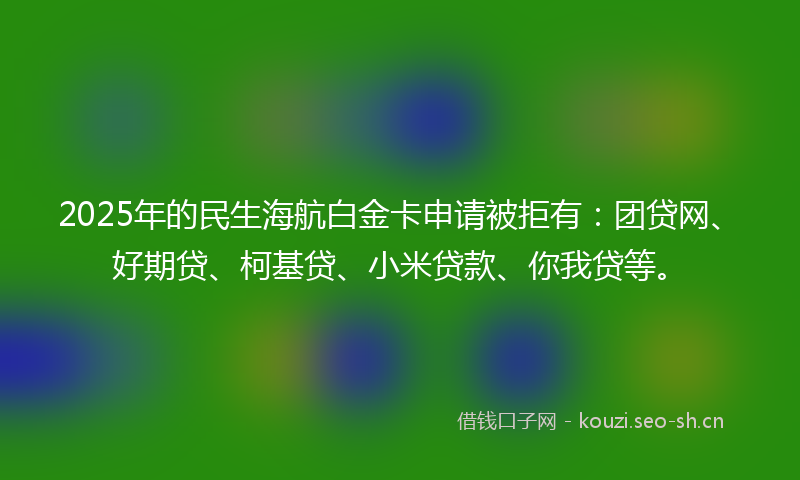 2025年的民生海航白金卡申请被拒有：团贷网、好期贷、柯基贷、小米贷款、你我贷等。