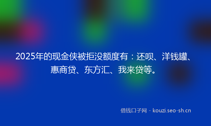 2025年的现金侠被拒没额度有：还呗、洋钱罐、惠商贷、东方汇、我来贷等。