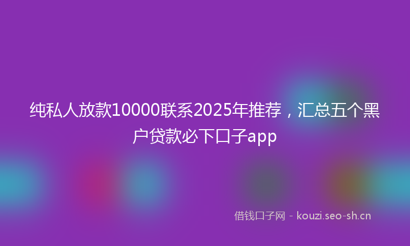 纯私人放款10000联系2025年推荐，汇总五个黑户贷款必下口子app