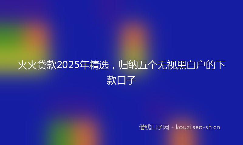 火火贷款2025年精选,归纳五个无视黑白户的下款口子