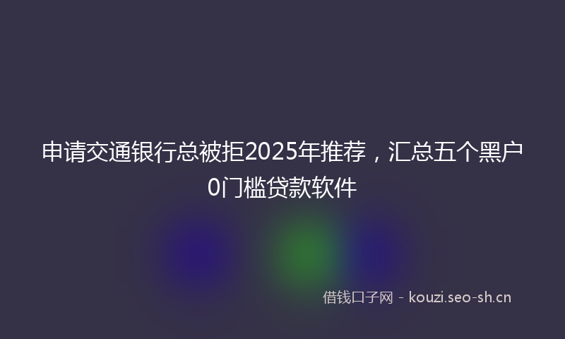 申请交通银行总被拒2025年推荐，汇总五个黑户0门槛贷款软件