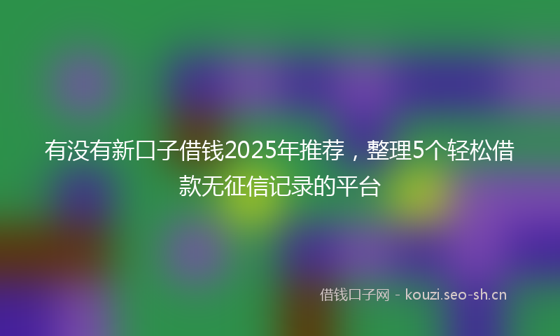 有没有新口子借钱2025年推荐，整理5个轻松借款无征信记录的平台