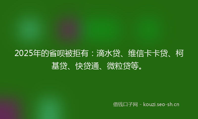 2025年的省呗被拒有：滴水贷、维信卡卡贷、柯基贷、快贷通、微粒贷等。