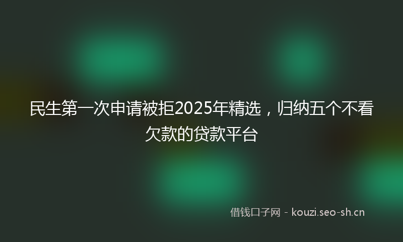 民生第一次申请被拒2025年精选，归纳五个不看欠款的贷款平台