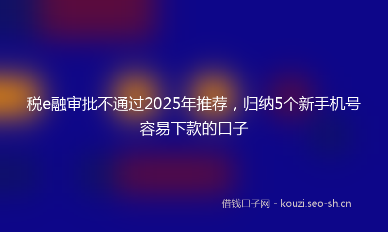 税e融审批不通过2025年推荐，归纳5个新手机号容易下款的口子