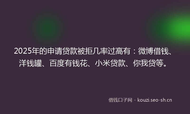 2025年的申请贷款被拒几率过高有：微博借钱、洋钱罐、百度有钱花、小米贷款、你我贷等。