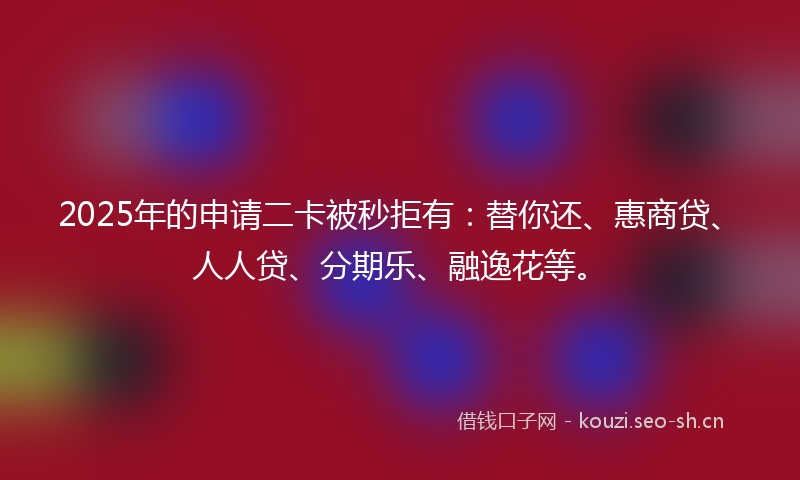 2025年的申请二卡被秒拒有：替你还、惠商贷、人人贷、分期乐、融逸花等。