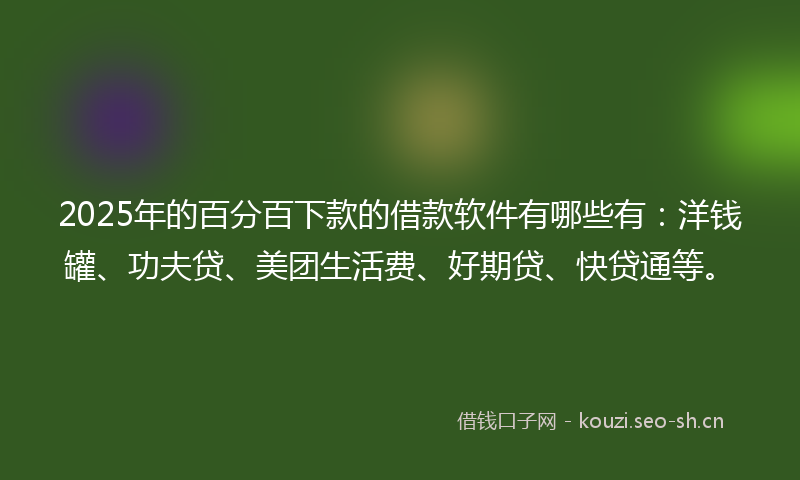 2025年的百分百下款的借款软件有哪些有：洋钱罐、功夫贷、美团生活费、好期贷、快贷通等。