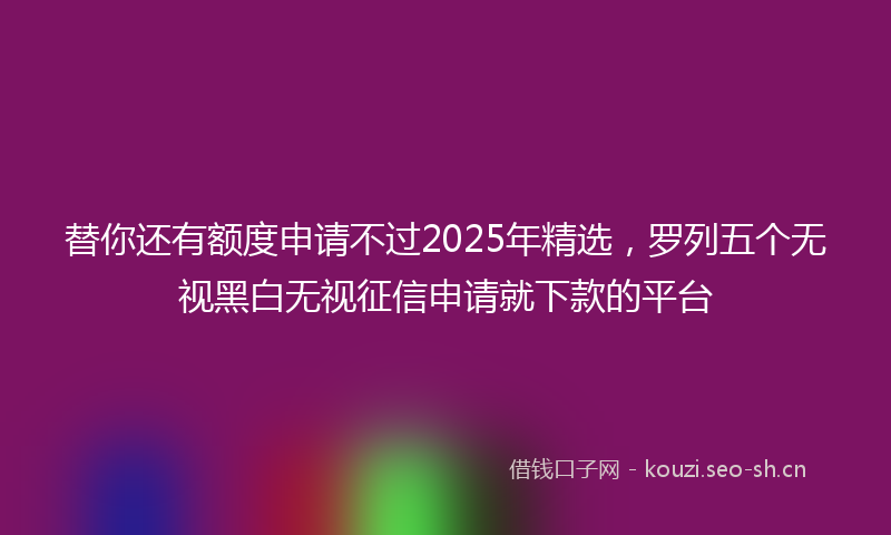 替你还有额度申请不过2025年精选，罗列五个无视黑白无视征信申请就下款的平台