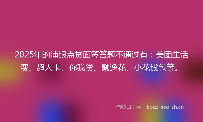 2025年的浦银点贷面签答题不通过有：美团生活费、超人卡、你我贷、融逸花、小花钱包等。