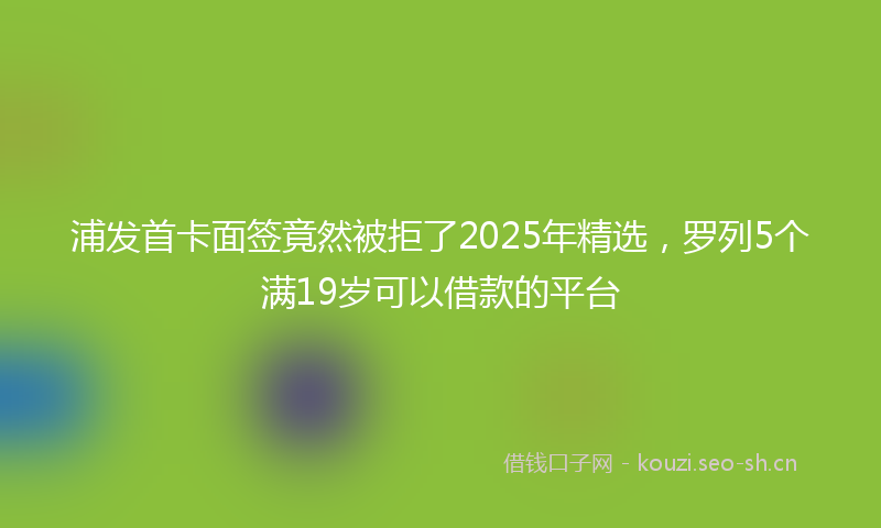 浦发首卡面签竟然被拒了2025年精选，罗列5个满19岁可以借款的平台