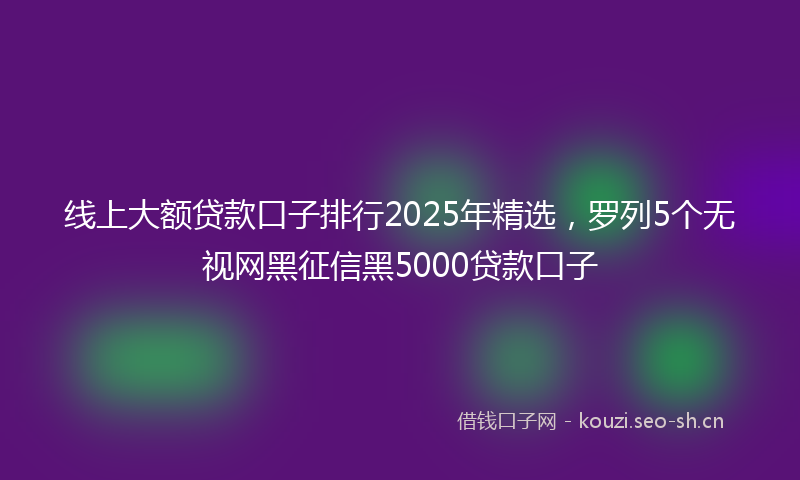 线上大额贷款口子排行2025年精选，罗列5个无视网黑征信黑5000贷款口子