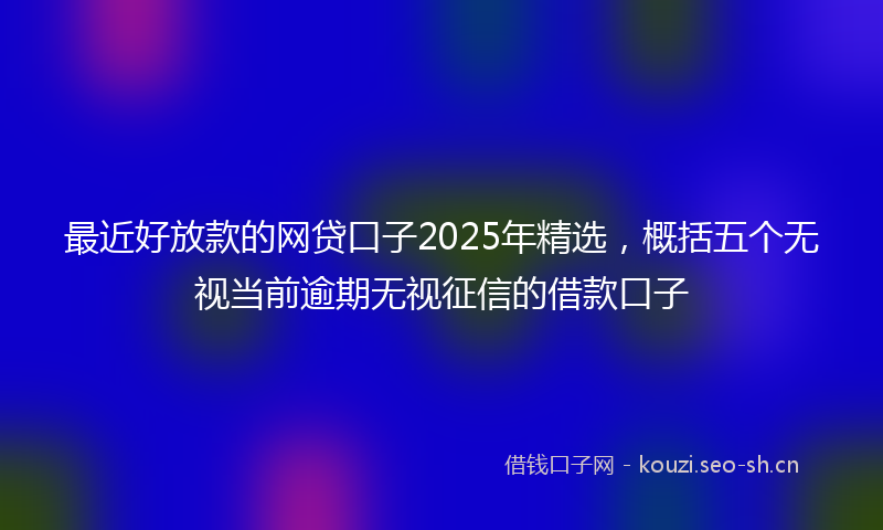 最近好放款的网贷口子2025年精选，概括五个无视当前逾期无视征信的借款口子
