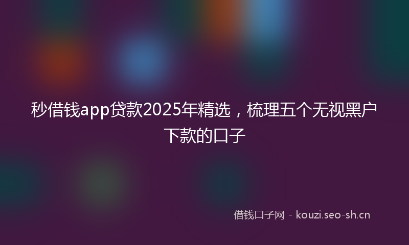 秒借钱app贷款2025年精选，梳理五个无视黑户下款的口子