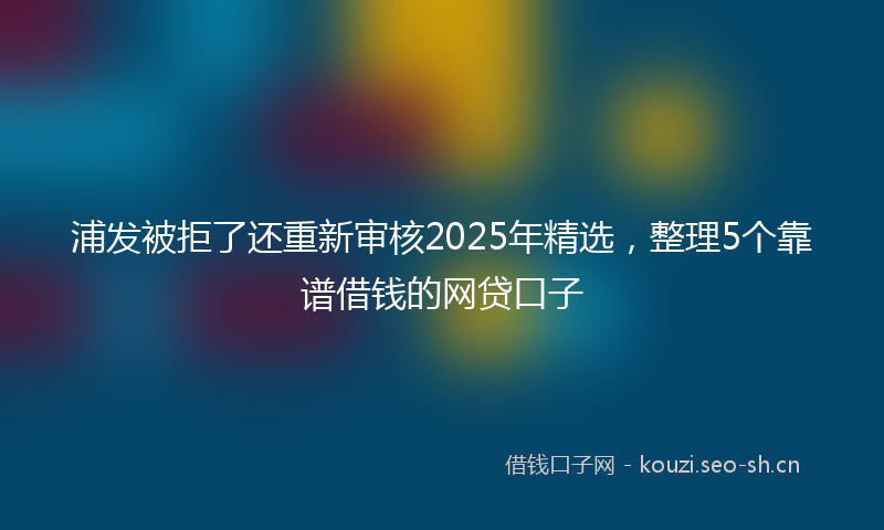 浦发被拒了还重新审核2025年精选,整理5个靠谱借钱的网贷口子