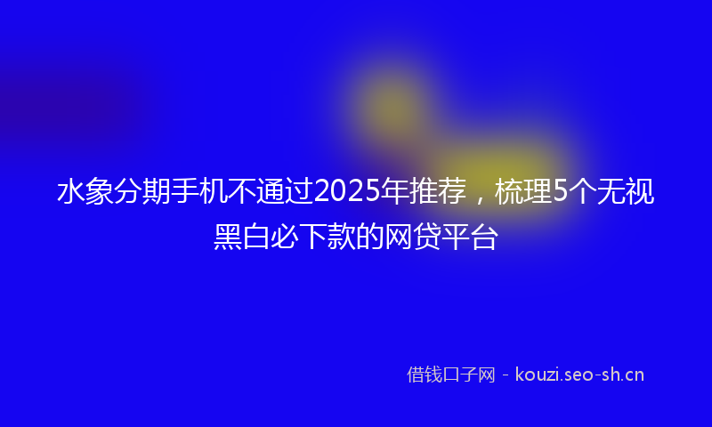 水象分期手机不通过2025年推荐，梳理5个无视黑白必下款的网贷平台