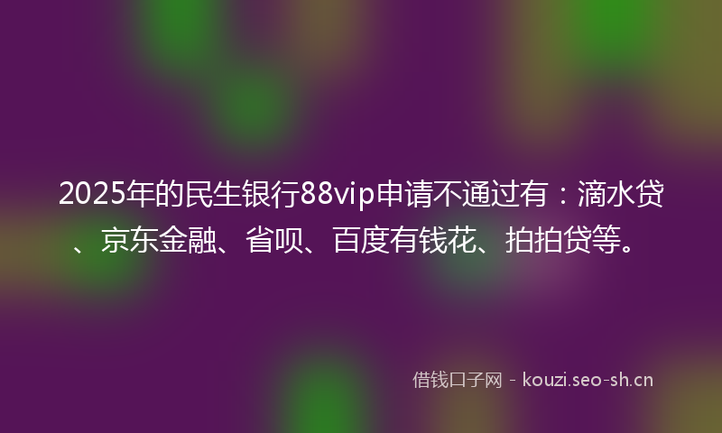 2025年的民生银行88vip申请不通过有：滴水贷、京东金融、省呗、百度有钱花、拍拍贷等。