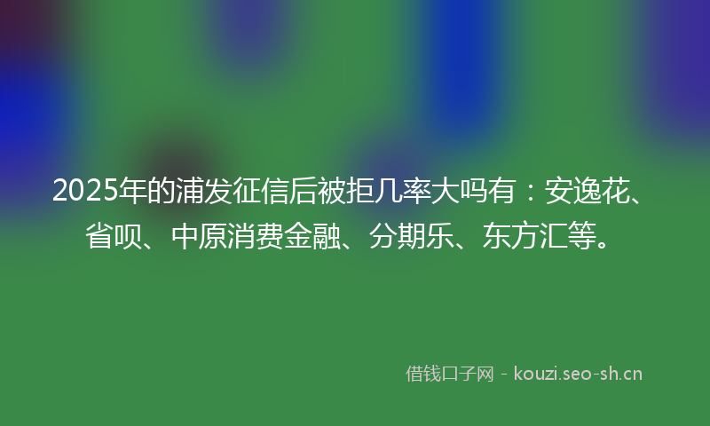 2025年的浦发征信后被拒几率大吗有：安逸花、省呗、中原消费金融、分期乐、东方汇等。