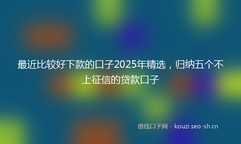 最近比较好下款的口子2025年精选，归纳五个不上征信的贷款口子