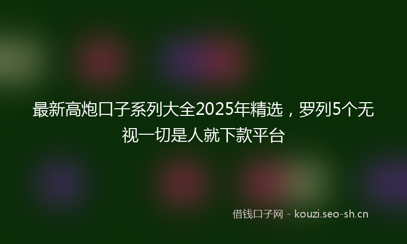 最新高炮口子系列大全2025年精选，罗列5个无视一切是人就下款平台