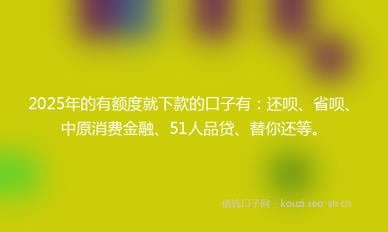 2025年的有额度就下款的口子有：还呗、省呗、中原消费金融、51人品贷、替你还等。