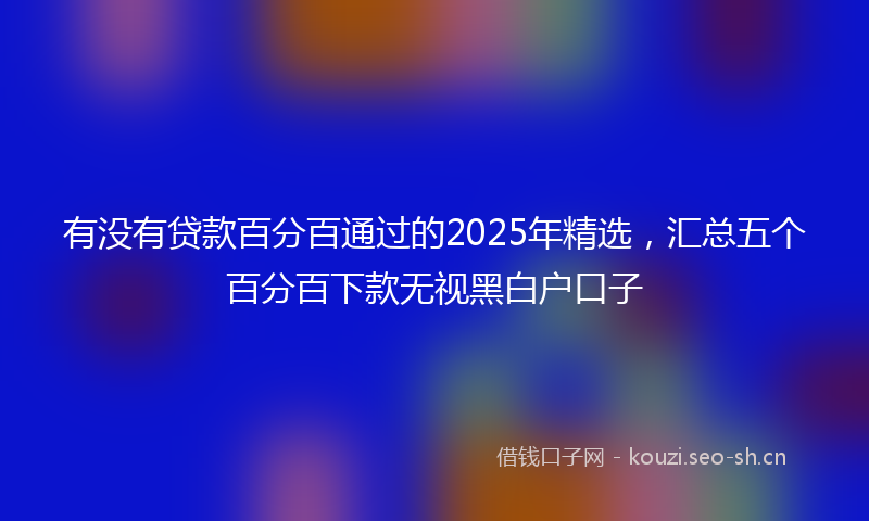 有没有贷款百分百通过的2025年精选，汇总五个百分百下款无视黑白户口子
