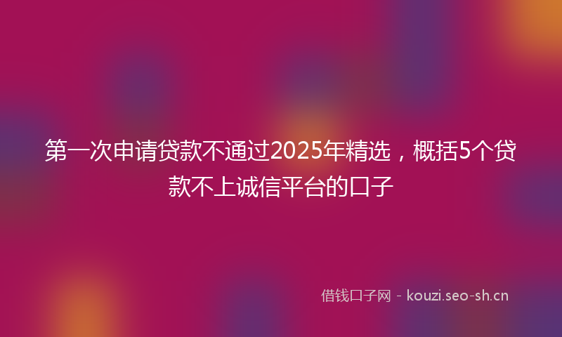 第一次申请贷款不通过2025年精选，概括5个贷款不上诚信平台的口子
