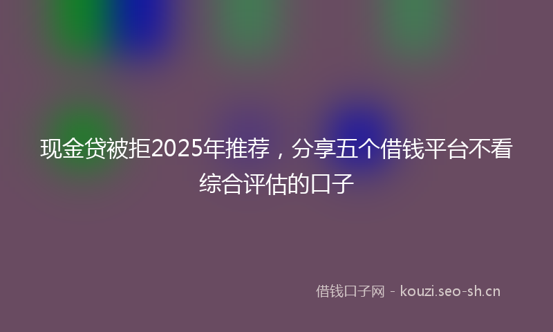 现金贷被拒2025年推荐,分享五个借钱平台不看综合评估的口子