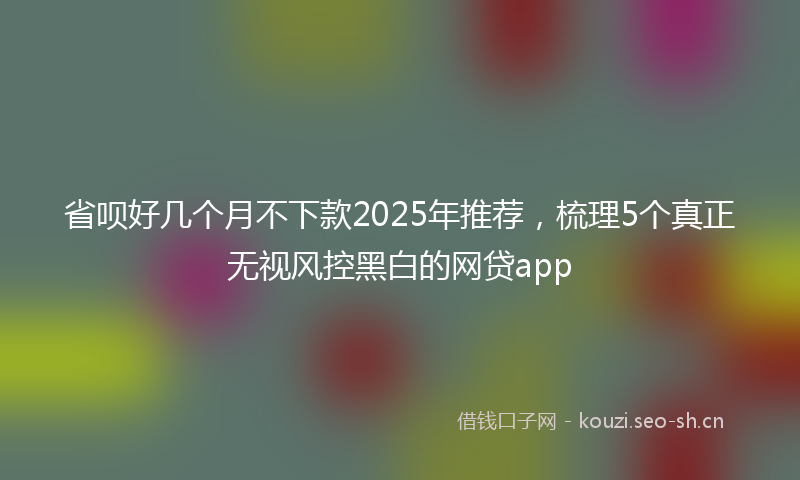 省呗好几个月不下款2025年推荐，梳理5个真正无视风控黑白的网贷app