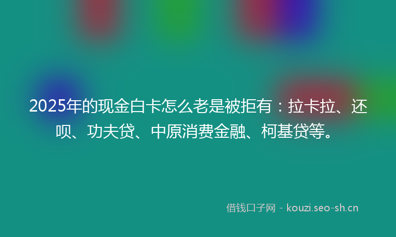 2025年的现金白卡怎么老是被拒有：拉卡拉、还呗、功夫贷、中原消费金融、柯基贷等。