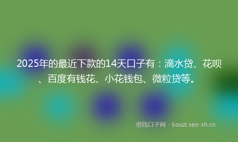 2025年的最近下款的14天口子有：滴水贷、花呗、百度有钱花、小花钱包、微粒贷等。