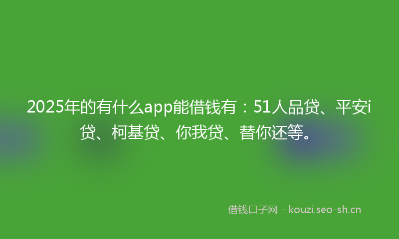 2025年的有什么app能借钱有：51人品贷、平安i贷、柯基贷、你我贷、替你还等。