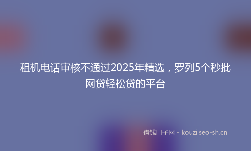 租机电话审核不通过2025年精选，罗列5个秒批网贷轻松贷的平台